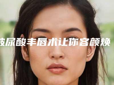 玻尿酸丰唇术让你容颜焕然一新_玻尿酸丰唇多久就不硬了