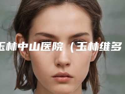 玉林中山医院(玉林维多利亚医疗美容),玉林逸美医疗美容诊所哪家更便宜价目表PK