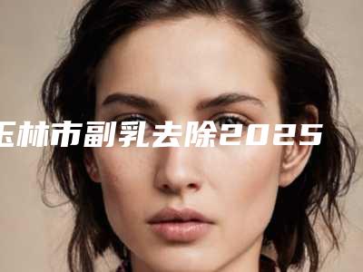 玉林市副乳去除2025价格表(价目)内部版流出-玉林市副乳去除术费用大概是多少