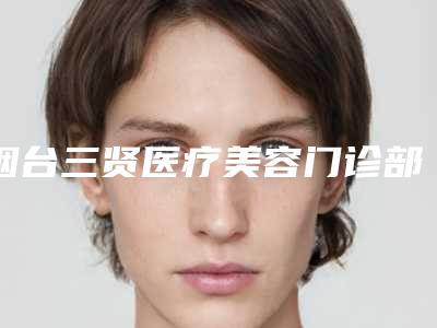 烟台三贤医疗美容门诊部介绍,口碑怎么样