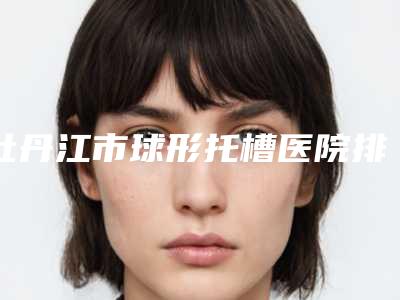 牡丹江市球形托槽医院排行榜清单收好(牡丹江市球形托槽口腔医院去过的人都来推荐)