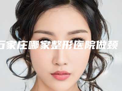 石家庄哪家整形医院做颈部除皱更靠谱?