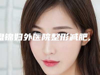 盘锦妇外医院整形减肥,盘锦玉丽医疗美容诊所你比较中意哪一家