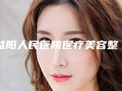 益阳人民医院医疗美容整形外科,益阳陈程医疗美容诊所宝藏机构实力对比