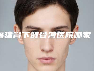 福建省下颌骨薄医院哪家口碑好(福州武警整形美容都被大家熟知)