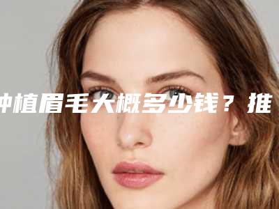种植眉毛大概多少钱?推荐医生,种植眉毛医院推荐
