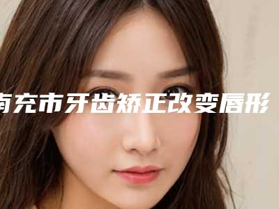 南充市牙齿矫正改变唇形口腔医生在榜名单十强火爆预约-苏旋医生没让我们失望