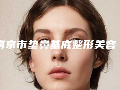 南京市垫鼻基底整形美容医院(江苏南京东南大学附属中大医院整形科私立知名好评医生当选)