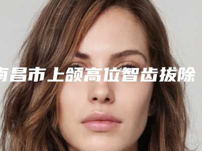 南昌市上颌高位智齿拔除医生上榜清单十强揭露-南昌市彭渝口腔医生