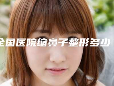 全国医院缩鼻子整形多少钱:缩鼻子整形医院前50位详细贴一览