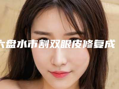 六盘水市割双眼皮修复成单眼皮价格(2025年六盘水市割双眼皮修复成单眼皮价格表(费用)2025全新一览)