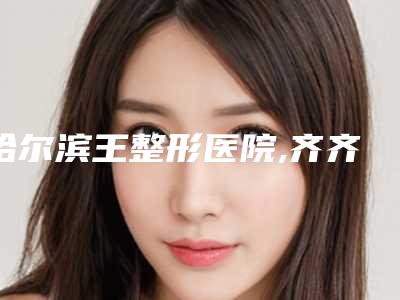哈尔滨王整形医院,齐齐哈尔艾美医疗美容诊所口碑横评哪家好