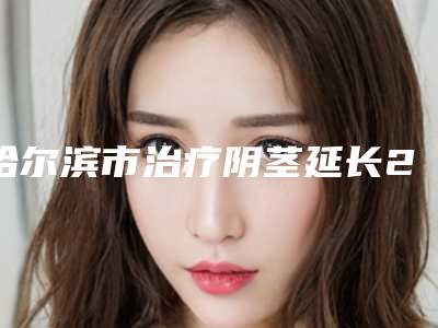 哈尔滨市治疗阴茎延长2025版朔价目表（价格）-哈尔滨市治疗阴茎延长价格行情
