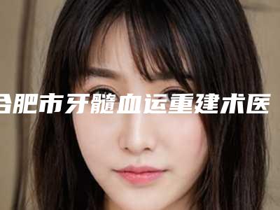 合肥市牙髓血运重建术医院上榜名单网友票选说都不错(合肥市牙髓血运重建术口腔医院榜单打卡不踩坑)