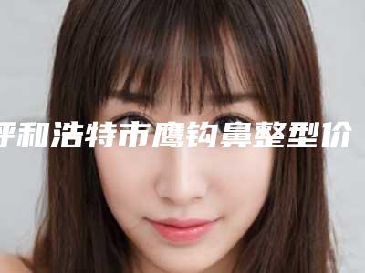呼和浩特市鹰钩鼻整型价格表2025收费标准公开一览(10月-4月均价为:34820元)