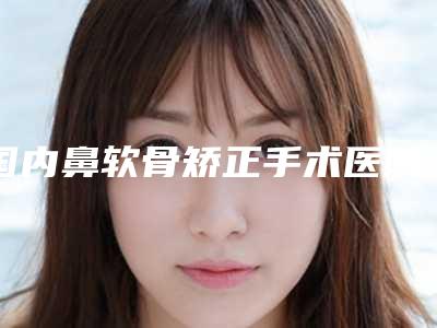国内鼻软骨矫正手术医院哪家好:鼻软骨矫正手术医院前50名有哪家
