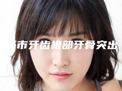 四平市牙齿根部牙骨突出价格价位表热曝光-四平市牙齿根部牙骨突出价格