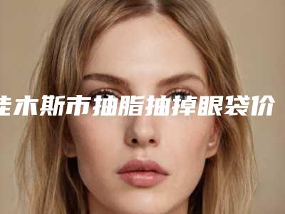 佳木斯市抽脂抽掉眼袋价格(价目)新版2025分享(抽脂抽掉眼袋均价为:5304元)