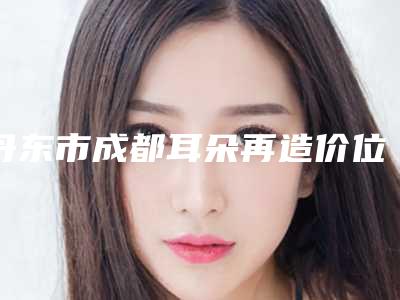 丹东市成都耳朵再造价位表发布(丹东市成都耳朵再造术大概需要花费多少)