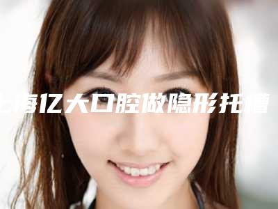 上海亿大口腔做隐形托槽矫正怎么样,上海亿大口腔:隐形托槽矫正,让你拥有自信的笑容