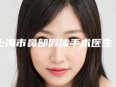 上海市鼻部假体手术医生排名前十强专业筛选-上海市鼻部假体手术医生