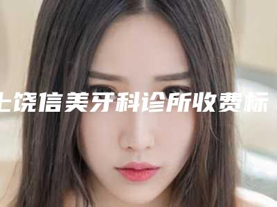 上饶信美牙科诊所收费标准全新出炉,速览附牙龈整形手术案例
