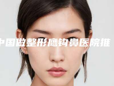 中国做整形鹰钩鼻医院推荐:做整形鹰钩鼻医院top50强全面揭幕