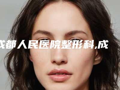 成都人民医院整形科,成都医美医疗美容门诊部哪个好网友真实反馈