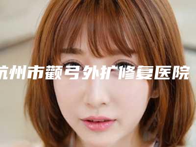 杭州市颧弓外扩修复医院上榜清单前十选哪家(杭州金典医疗美容推荐收藏)