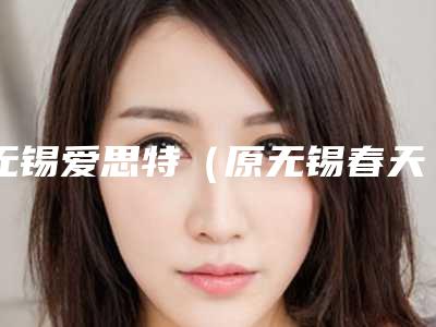 无锡爱思特(原无锡春天)医疗整形美容医院,无锡明君医疗美容会所你比较中意哪一家