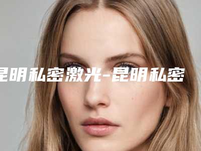 昆明私密激光-昆明私密激光整形医院