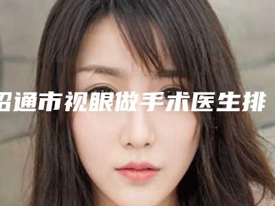 昭通市视眼做手术医生排行榜专业人士,放心选-昭通市张敏整形医生点赞超过公立