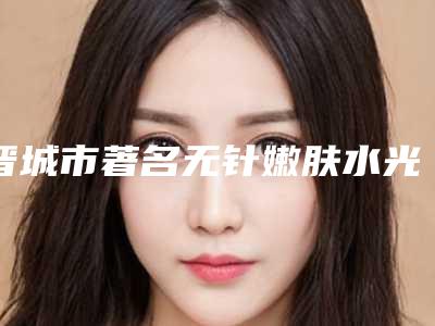 晋城市著名无针嫩肤水光医院-晋城李纪庆医疗美容诊所医美10强口碑擅长各不同