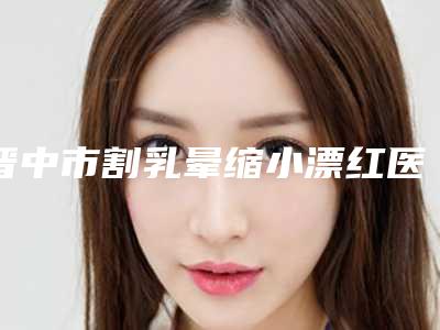 晋中市割乳晕缩小漂红医院哪里好(晋中丽都医疗美容诊所实力靠谱推荐给你)