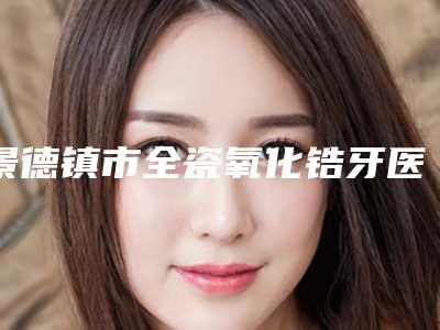 景德镇市全瓷氧化锆牙医院排名榜前十强技术颇高(景德镇市全瓷氧化锆牙口腔医院已多次入围)