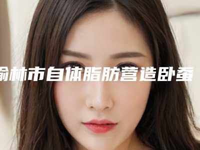 榆林市自体脂肪营造卧蚕医院口碑排行十强专家点评-神木天阙医疗美容门诊部口碑实力绝绝子
