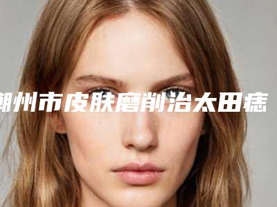 潮州市皮肤磨削治太田痣医院排行前十强最新版本公布-潮州韩美整形医疗美容口碑实力好选择