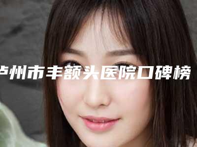 泸州市丰额头医院口碑榜前十位精选名单发布(泸州市丰额头整形医院)
