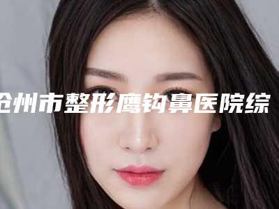 沧州市整形鹰钩鼻医院综合实力top10强口碑排名名单发布(沧州市整形鹰钩鼻整形医院)