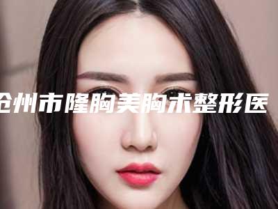 沧州市隆胸美胸术整形医生好的哪些-陈木棠医生技术首屈一指的好