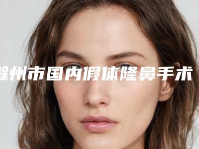 滁州市国内假体隆鼻手术医生在榜名单top10就是不一样(郑伟男医生口碑领衔)