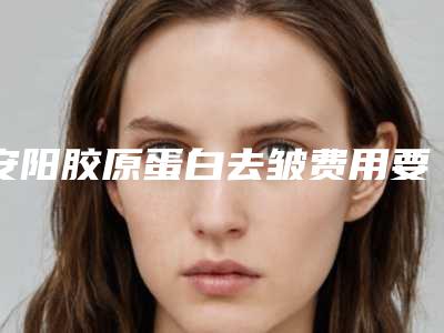 安阳胶原蛋白去皱费用要多少呢,安阳胶原蛋白去皱整形一般收费多少
