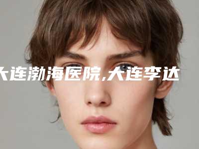大连渤海医院,大连李达特旺医疗美容口碑、实力充分PK