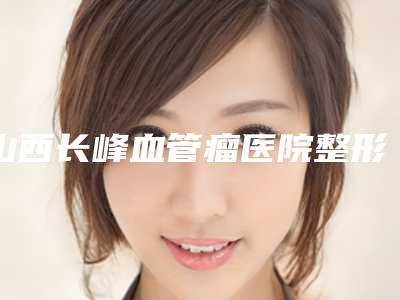 山西长峰血管瘤医院整形科整形美容价格表2025整形报价大全-山西长峰血管瘤医院整形科鼻孔一大一小还有点歪手术价格通常需要多少