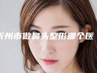 忻州市做鼻头整形哪个医院好(忻州市人民医院整形科私立医美服务更好)