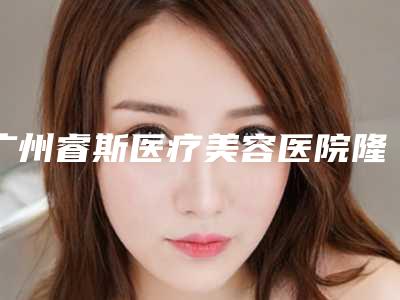 广州睿斯医疗美容医院隆胸怎么样?多少钱、手术医生及拿手项目推介