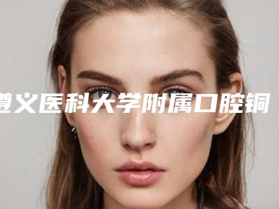遵义医科大学附属口腔铜仁分院详尽口腔价格表曝出-牙齿根尖术906-7950元