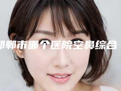 邯郸市哪个医院空鼻综合症治疗好(河北工程大学附属医院医疗美容整形外科医生人气高)