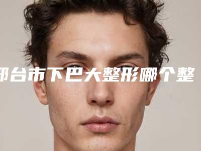 邢台市下巴大整形哪个整形医院好(邢台市人民医院烧伤整形美容科实力不凡值得选)