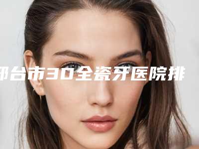 邢台市3D全瓷牙医院排行榜有哪些医(邢台吴绍巍口腔诊所便宜又好)